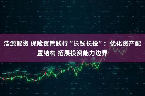 浩源配资 保险资管践行“长钱长投”：优化资产配置结构 拓展投资能力边界