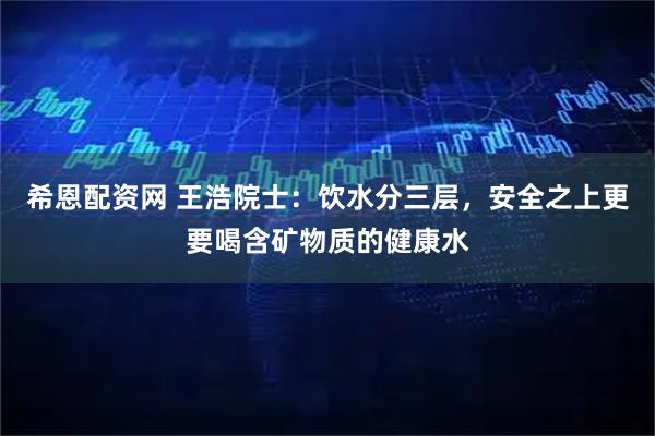 希恩配资网 王浩院士：饮水分三层，安全之上更要喝含矿物质的健康水