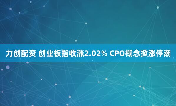 力创配资 创业板指收涨2.02% CPO概念掀涨停潮