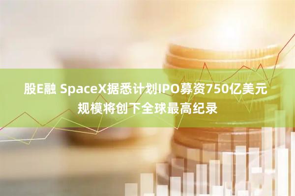股E融 SpaceX据悉计划IPO募资750亿美元 规模将创下全球最高纪录