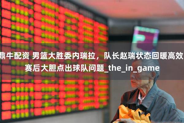 鼎牛配资 男篮大胜委内瑞拉，队长赵瑞状态回暖高效，赛后大胆点出球队问题_the_in_game