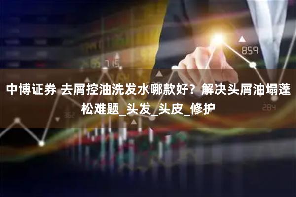 中博证券 去屑控油洗发水哪款好？解决头屑油塌蓬松难题_头发_头皮_修护